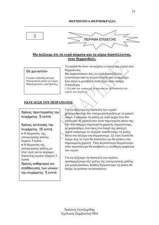 19


                             ΘΕΡΜΟΤΗΤΑ-ΘΕΡΜΟΚΡΑΣΙΑ
 _____________________________________________________________________


         2
                                                  ΠΕΙΡΑΜΑ ΕΠΙΔΕΙΞΗΣ



        Θα δείξουµε ότι τα υγρά σώµατα και τα αέρια διαστέλλονται,
                             όταν θερµανθούν.
                                   Τα παιδιά θα δουν να αυξάνει ο όγκος του υγρού που
   Θα χρειαστούν:                  θερµαίνεται.
                                   Θα διαπιστώσουν πως το υγρό διαστέλλεται
   Γκαζάκι-τρίποδας-πλέγµα         εντονότερα από το στερεό δοχείο που το περιέχει.
   Ογκοµετρική φιάλη µε λαιµό,     Στα αέρια η µεταβολή στον όγκο είναι ακόµη
   Μικρή φούσκα, νερό βρύσης,      εντονότερη.
                                   ( ∆ες από την εισαγωγή τα σχετικά µε τη διαστολή των
                                   υγρών και αερίων).


 ΕΚΤΕΛΕΣΗ ΤΟΥ ΠΕΙΡΑΜΑΤΟΣ

                                   Για να δείξουµε τη διαστολή των υγρών
Χρόνος προετοιµασίας του           χρησιµοποιούµε την ογκοµετρική φιάλη µε το µακρύ
πειράµατος 5 λεπτά.                λαιµό. Γεµίζουµε τη φιάλη µε νερό µέχρι λίγο πιο
                                   κάτω από τη χαραγή που είναι σηµειωµένη πάνω της
Χρόνος εκτέλεσης του               (Αν δεν υπάρχει σηµειωµένη χαραγή, σηµειώνουµε,
πειράµατος 15 λεπτά.               µε µαρκαδόρο, ένα ύψος στο λαιµό της φιάλης).
                                   Αφού ανάψουµε το γκαζάκι τοποθετούµε τη φιάλη
• Η θέρµανση της
                                   πάνω στο πλέγµα και θερµαίνουµε. Σε λίγα λεπτά θα
ογκοµετρικής φιάλης
                                   δούµε πως το νερό θα διασταλεί και θα φτάσει στη
διαρκεί 3 λεπτά.
                                   σηµειωµένη χαραγή. Όσο περισσότερο θερµαίνουµε
• Η θέρµανση της
                                   τόσο περισσότερο θα ανεβαίνει η ελεύθερη επιφάνεια
ογκοµετρικής φιάλης µε
                                   του υγρού.
λίγο νερό για το πείραµα
διαστολής αερίων διαρκεί 3
                                   Για να δείξουµε τη διαστολή των αερίων,
λεπτά
                                   προσαρµόζουµε στο χείλος της ογκοµετρικής φιάλης
Χρόνος καθαρισµού και              µία µικρή φούσκα. Καθώς θερµαίνουµε τη φιάλη θα
αποθήκευσης των υλικών             δούµε τη φούσκα να φουσκώνει.
του πειράµατος 5 λεπτά




                                   Χρήστος Γκοτζαρίδης
                                 Σχολικός Σύµβουλος ΠΕ4
 