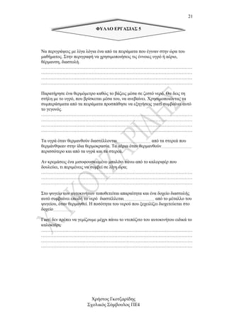 21

                            ΦΥΛΛΟ ΕΡΓΑΣΙΑΣ 5



Να περιγράψεις µε λίγα λόγια ένα από τα πειράµατα που έγιναν στην ώρα του
µαθήµατος. Στην περιγραφή να χρησιµοποιήσεις τις έννοιες υγρό ή αέριο,
θέρµανση, διαστολή.
………………………………………………………………………………………
………………………………………………………………………………………
………………………………………………………………………………………
………………………………………………………………………………………

Παρατήρησε ένα θερµόµετρο καθώς το βάζεις µέσα σε ζεστό νερό. Θα δεις τη
στήλη µε το υγρό, που βρίσκεται µέσα του, να ανεβαίνει. Χρησιµοποιώντας τα
συµπεράσµατα από τα πειράµατα προσπάθησε να εξηγήσεις γιατί συµβαίνει αυτό
το γεγονός.
………………………………………………………………………………………
………………………………………………………………………………………
………………………………………………………………………………………
………………………………………………………………………………………

Τα υγρά όταν θερµανθούν διαστέλλονται…………………………… από τα στερεά που
θερµάνθηκαν στην ίδια θερµοκρασία. Τα αέρια όταν θερµανθούν…………………………
περισσότερο και από τα υγρά και τα στερεά.

Αν κρεµάσεις ένα µισοφουσκωµένο µπαλόνι πάνω από το καλοριφέρ που
δουλεύει, τι περιµένεις να συµβεί σε λίγη ώρα;
………………………………………………………………………………………
………………………………………………………………………………………
………………………………………………………………………………………

Στο ψυγείο των αυτοκινήτων τοποθετείται απαραίτητα και ένα δοχείο διαστολής
αυτό συµβαίνει επειδή το νερό διαστέλλεται………………………… από το µέταλλο του
ψυγείου, όταν θερµανθεί. Η ποσότητα του νερού που ξεχειλίζει διοχετεύεται στο
δοχείο………………….

Γιατί δεν πρέπει να γεµίζουµε µέχρι πάνω το ντεπόζιτο του αυτοκινήτου ειδικά το
καλοκαίρι;
………………………………………………………………………………………
………………………………………………………………………………………
………………………………………………………………………………………
………………………………………………………………………………………




                          Χρήστος Γκοτζαρίδης
                        Σχολικός Σύµβουλος ΠΕ4
 