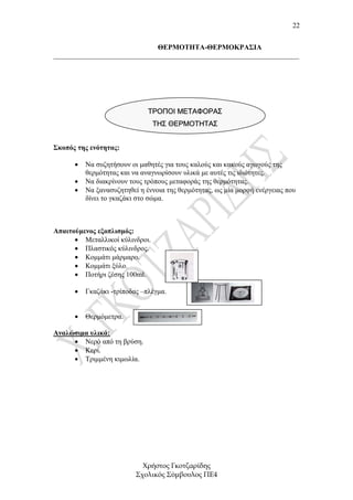 22


                             ΘΕΡΜΟΤΗΤΑ-ΘΕΡΜΟΚΡΑΣΙΑ
_____________________________________________________________________




                              ΤΡΟΠΟΙ ΜΕΤΑΦΟΡΑΣ
                                ΤΗΣ ΘΕΡΜΟΤΗΤΑΣ


Σκοπός της ενότητας:

      •   Να συζητήσουν οι µαθητές για τους καλούς και κακούς αγωγούς της
          θερµότητας και να αναγνωρίσουν υλικά µε αυτές τις ιδιότητες.
      •   Να διακρίνουν τους τρόπους µεταφοράς της θερµότητας.
      •   Να ξανασυζητηθεί η έννοια της θερµότητας, ως µία µορφή ενέργειας που
          δίνει το γκαζάκι στο σώµα.



Απαιτούµενος εξοπλισµός:
      • Μεταλλικοί κύλινδροι.
      • Πλαστικός κύλινδρος.
      • Κοµµάτι µάρµαρο.
      • Κοµµάτι ξύλο.
      • Ποτήρι ζέσης 100ml.

      •   Γκαζάκι -τρίποδας –πλέγµα.


      •   Θερµόµετρα.

Αναλώσιµα υλικά:
     • Νερό από τη βρύση.
     • Κερί.
     • Τριµµένη κιµωλία.




                            Χρήστος Γκοτζαρίδης
                          Σχολικός Σύµβουλος ΠΕ4
 