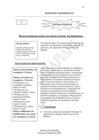 23


                               ΘΕΡΜΟΤΗΤΑ-ΘΕΡΜΟΚΡΑΣΙΑ
 _____________________________________________________________________


         1
                                                ΠΕΙΡΑΜΑ ΕΠΙΔΕΙΞΗΣ




      Θα αναγνωρίσουµε καλούς και κακούς αγωγούς της θερµότητας.


   Θα χρειαστούν:                  Τα παιδιά θα έχουν την ευκαιρία να δουν σώµατα που
                                   επιτρέπουν την θερµότητα να διαδίδεται µέσα από τη
   Γκαζάκι-τρίποδας-πλέγµα         µάζα τους, και σώµατα που δεν έχουν αυτή την
   Μεταλλικοί κύλινδροι,           ιδιότητα.
   κοµµάτι µάρµαρο, πλαστικός
   ή ξύλινος κύλινδρος, ποτήρι
   ζέσης, νερό βρύσης.



 ΕΚΤΕΛΕΣΗ ΤΟΥ ΠΕΙΡΑΜΑΤΟΣ

                                   Αφού ανάψουµε το γκαζάκι βάζουµε τον τρίποδα µε
Χρόνος προετοιµασίας του           το πλέγµα. Τοποθετούµε τον µεταλλικό κύλινδρο
πειράµατος 5 λεπτά.                πάνω στο πλέγµα και θερµοµετρούµε ακουµπώντας
                                   το θερµόµετρο στη πάνω επιφάνεια του κυλίνδρου
Χρόνος εκτέλεσης του               µέχρι τους 40 βαθµούς. Θα διαπιστώσουµε πως η
πειράµατος 14 λεπτά.               θερµοκρασία του κυλίνδρου αυξάνεται σε όλη τη
                                   µάζα του και έτσι αυξάνεται και η ένδειξη του
• Η θέρµανση του
µεταλλικού κυλίνδρου               θερµοµέτρου. Στη συνέχεια αντικαθιστούµε τον
                                   µεταλλικό κύλινδρο µε τον πλαστικό ή τον ξύλινο
διαρκεί 2 λεπτά.
                                   κύλινδρο και επαναλαµβάνουµε τη διαδικασία. Η
• Η θέρµανση του
                                   ένδειξη του θερµοµέτρου δεν θα µεταβληθεί
µαρµάρου διαρκεί 2 λεπτά
                                   (αισθητά) στο χρόνο θέρµανσης. Αντικαθιστούµε τον
• Η θέρµανση του
                                   πλαστικό κύλινδρο µε το µάρµαρο. Η θερµοκρασία
πλαστικού κυλίνδρου
                                   του µαρµάρου θα µεταβληθεί έντονα. µε αυτή τη
διαρκεί 2 λεπτά.
                                   διαδικασία µπορούµε να µελετήσουµε και άλλα
• Η θέρµανση νερού                 υλικά.
διαρκεί 2 λεπτά.
• Η θέρµανση του ξύλου                   ΠΡΟΣΟΧΗ
διαρκεί 2 λεπτά.
           ΠΡΟΣΟΧΗ
Χρόνος καθαρισµού και              •   Για λόγους αποφυγής εγκαυµάτων θα πρέπει να
αποθήκευσης των υλικών                 αποφεύγεται η θέρµανση πάνω από τους 50
του πειράµατος 5 λεπτά.                βαθµούς.




                                   Χρήστος Γκοτζαρίδης
                                 Σχολικός Σύµβουλος ΠΕ4
 