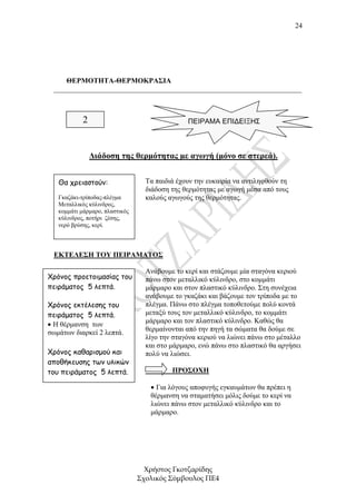 24




     ΘΕΡΜΟΤΗΤΑ-ΘΕΡΜΟΚΡΑΣΙΑ
 _____________________________________________________________________



            2                                  ΠΕΙΡΑΜΑ ΕΠΙΔΕΙΞΗΣ



                ∆ιάδοση της θερµότητας µε αγωγή (µόνο σε στερεά).


   Θα χρειαστούν:                 Τα παιδιά έχουν την ευκαιρία να αντιληφθούν τη
                                  διάδοση της θερµότητας µε αγωγή µέσα από τους
   Γκαζάκι-τρίποδας-πλέγµα        καλούς αγωγούς της θερµότητας.
   Μεταλλικός κύλινδρος,
   κοµµάτι µάρµαρο, πλαστικός
   κύλινδρος, ποτήρι ζέσης,
   νερό βρύσης, κερί.




 ΕΚΤΕΛΕΣΗ ΤΟΥ ΠΕΙΡΑΜΑΤΟΣ

                                  Ανάβουµε το κερί και στάζουµε µία σταγόνα κεριού
Χρόνος προετοιµασίας του          πάνω στον µεταλλικό κύλινδρο, στο κοµµάτι
πειράµατος 5 λεπτά.               µάρµαρο και στον πλαστικό κύλινδρο. Στη συνέχεια
                                  ανάβουµε το γκαζάκι και βάζουµε τον τρίποδα µε το
Χρόνος εκτέλεσης του              πλέγµα. Πάνω στο πλέγµα τοποθετούµε πολύ κοντά
πειράµατος 5 λεπτά.               µεταξύ τους τον µεταλλικό κύλινδρο, το κοµµάτι
                                  µάρµαρο και τον πλαστικό κύλινδρο. Καθώς θα
• Η θέρµανση των
σωµάτων διαρκεί 2 λεπτά.          θερµαίνονται από την πηγή τα σώµατα θα δούµε σε
                                  λίγο την σταγόνα κεριού να λιώνει πάνω στο µέταλλο
                                  και στο µάρµαρο, ενώ πάνω στο πλαστικό θα αργήσει
Χρόνος καθαρισµού και             πολύ να λιώσει.
αποθήκευσης των υλικών
του πειράµατος 5 λεπτά.                   ΠΡΟΣΟΧΗ

                                   • Για λόγους αποφυγής εγκαυµάτων θα πρέπει η
                                   θέρµανση να σταµατήσει µόλις δούµε το κερί να
                                   λιώνει πάνω στον µεταλλικό κύλινδρο και το
                                   µάρµαρο.




                                  Χρήστος Γκοτζαρίδης
                                Σχολικός Σύµβουλος ΠΕ4
 