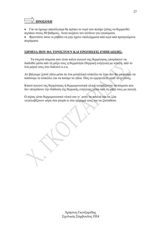 27


        ΠΡΟΣΟΧΗ

• Για να έχουµε αποτέλεσµα θα πρέπει το νερό στο ποτήρι ζέσης να θερµανθεί
περίπου στους 80 βαθµούς. Αυτό αυξάνει τον κίνδυνο για εγκαύµατα.
• Φροντίστε ώστε οι ράβδοι να µην έχουν υπολείµµατα από κερί από προηγούµενα
πειράµατα.


ΣΗΜΕΙΑ ΠΟΥ ΘΑ ΤΟΝΙΣΤΟΥΝ ΚΑΙ ΕΡΩΤΗΣΕΙΣ ΕΜΠΕ∆ΩΣΗΣ:

    Τα στερεά σώµατα που είναι καλοί αγωγοί της θερµότητας επιτρέπουν να
διαδοθεί µέσα από τη µάζα τους η θερµότητα (θερµική ενέργεια) µε αγωγή, από το
ένα µόριό τους στο διπλανό κ.ο.κ.

Αν βάλουµε ζεστό γάλα µέσα σε ένα µεταλλικό κύπελλο σε λίγο δεν θα µπορούµε να
πιάσουµε το κύπελλο για να πιούµε το γάλα. Πώς το ερµηνεύετε αυτό το γεγονός;

Κακοί αγωγοί της θερµότητας ή θερµοµονωτικά υλικά ονοµάζονται τα σώµατα που
δεν επιτρέπουν την διάδοση της θερµικής ενέργειας µέσα από τη µάζα τους µε αγωγή.

Ο αέρας είναι θερµοµονωτικό υλικό και γι΄ αυτό τα πουλιά και τα ζώα
«εγκλωβίζουν» αέρα στα φτερά κι στο τρίχωµά τους για να ζεσταθούν.




                             Χρήστος Γκοτζαρίδης
                           Σχολικός Σύµβουλος ΠΕ4
 