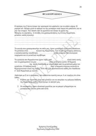 28


                                 ΦΥΛΛΟ ΕΡΓΑΣΙΑΣ 6




Ο πατέρας του Γιάννη άναψε την ψησταριά στο µπαλκόνι για να ψήσει ψάρια. Η
µητέρα του θέλησε µετά το ψήσιµο να την µεταφέρει στην άκρη στο µπαλκόνι για να
µην την ενοχλεί. Την έπιασε από τα χερούλια και έκαψε τα χέρια της.
Μπορείς να εξηγήσεις τί συνέβη; (να χρησιµοποιήσεις τις έννοιες θερµότητα,
µέταλλο, καλός αγωγός).
…………………………………………………………………………………………
…………………………………………………………………………………………
…………………………………………………………………………………………
………………………………………………………………………………………….

Τα ψυγεία που χρησιµοποιούµε σο σπίτι µας, έχουν µεταλλική εξωτερική επιφάνεια.
Τα µέταλλα είναι……………… αγωγοί της θερµότητας. Για να µην έχουν όµως απώλειες
ο κατασκευαστής τοποθέτησε……………………………… υλικό ανάµεσα στα εσωτερικά
τοιχώµατα και το µεταλλικό περίβληµα.

Τα εργαλεία που θερµαίνονται έχουν λαβές από ……………………………. υλικό ώστε αυτός
που τα χρησιµοποιεί να µην………………………… όταν αυτά είναι ζεστά. Η θερµική
……………………………. της πηγής διαδίδεται µε αγωγή µέσα από τη µεταλλική µάζα του
εργαλείου. Η διάδοση αυτή……………………………..όταν η θερµική ενέργεια συναντά το
θερµοµονωτικό υλικό της λαβής. Έτσι στο χέρι προστατεύεται καθώς δεν διαδίδεται
σ΄ αυτό θερµότητα µε αγωγή.

Απάντησε µε Σ αν η προτάσεις σου φαίνονται σωστές και µε Λ αν νοµίζεις ότι είναι
λάθος.
   1. Η βάση του τηγανιού είναι από µέταλλο για να επιτρέπει τη γρήγορη διάδοση
       της θερµότητας καθώς τηγανίζουµε το φαγητό µας.

   2. Οι κατσαρόλες έχουν πλαστικά χερούλια για να µπορεί η θερµότητα να
      µεταφέρεται εύκολα µέσα από αυτά.




                             Χρήστος Γκοτζαρίδης
                           Σχολικός Σύµβουλος ΠΕ4
 