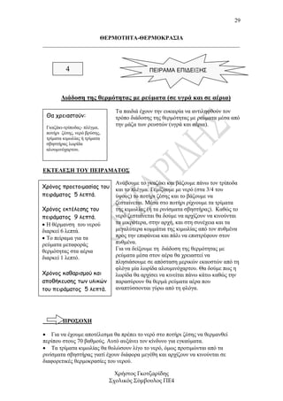 29


                    ΘΕΡΜΟΤΗΤΑ-ΘΕΡΜΟΚΡΑΣΙΑ
_____________________________________________________________________



          4                                  ΠΕΙΡΑΜΑ ΕΠΙΔΕΙΞΗΣ



        ∆ιάδοση της θερµότητας µε ρεύµατα (σε υγρά και σε αέρια)
                                Τα παιδιά έχουν την ευκαιρία να αντιληφθούν τον
 Θα χρειαστούν:                 τρόπο διάδοσης της θερµότητας µε ρεύµατα µέσα από
 Γκαζάκι-τρίποδας- πλέγµα,
                                την µάζα των ρευστών (υγρά και αέρια).
 ποτήρι ζέσης, νερό βρύσης,
 τρίµατα κιµωλίας ή τρίµατα
 σβηστήρας λωρίδα
 αλουµινόχαρτου.



ΕΚΤΕΛΕΣΗ ΤΟΥ ΠΕΙΡΑΜΑΤΟΣ

                                Ανάβουµε το γκαζάκι και βάζουµε πάνω τον τρίποδα
Χρόνος προετοιµασίας του        και το πλέγµα. Γεµίζουµε µε νερό (στα 3/4 του
πειράµατος 5 λεπτά.             ύψους) το ποτήρι ζέσης και το βάζουµε να
                                ζεσταίνεται. Μέσα στο ποτήρι ρίχνουµε τα τρίµατα
Χρόνος εκτέλεσης του            της κιµωλίας (ή τα ρινίσµατα σβηστήρας). Καθώς το
πειράµατος 9 λεπτά.             νερό ζεσταίνεται θα δούµε να αρχίζουν να κινούνται
• Η θέρµανση του νερού          τα µικρότερα, στην αρχή, και στη συνέχεια και τα
διαρκεί 6 λεπτά.                µεγαλύτερα κοµµάτια της κιµωλίας από τον πυθµένα
• Το πείραµα για τα             προς την επιφάνεια και πάλι να επιστρέφουν στον
ρεύµατα µεταφοράς               πυθµένα.
θερµότητας στα αέρια            Για να δείξουµε τη διάδοση της θερµότητας µε
διαρκεί 1 λεπτό.                ρεύµατα µέσα στον αέρα θα χρειαστεί να
                                πλησιάσουµε σε απόσταση µερικών εκαοστών από τη
                                φλόγα µία λωρίδα αλουµινόχαρτου. Θα δούµε πως η
Χρόνος καθαρισµού και           λωρίδα θα αρχίσει να κινείται πάνω κάτω καθώς την
αποθήκευσης των υλικών          παρασύρουν θα θερµά ρεύµατα αέρα που
του πειράµατος 5 λεπτά.         αναπτύσσονται γύρω από τη φλόγα.




        ΠΡΟΣΟΧΗ

• Για να έχουµε αποτέλεσµα θα πρέπει το νερό στο ποτήρι ζέσης να θερµανθεί
περίπου στους 70 βαθµούς. Αυτό αυξάνει τον κίνδυνο για εγκαύµατα.
• Τα τρίµατα κιµωλίας θα θολώσουν λίγο το νερό, όµως προτιµώνται από τα
ρινίσµατα σβηστήρας γιατί έχουν διάφορα µεγέθη και αρχίζουν να κινούνται σε
διαφορετικές θερµοκρασίες του νερού.

                                Χρήστος Γκοτζαρίδης
                              Σχολικός Σύµβουλος ΠΕ4
 