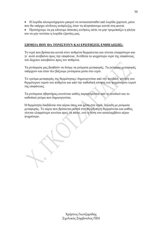 30


• Η λωρίδα αλουµινόχαρτου µπορεί να αντικατασταθεί από λωρίδα χαρτιού, µόνο
που θα υπάρχει κίνδυνος ανάφλεξης όταν τη πλησιάσουµε κοντά στη φωτιά.
• Προσέχουµε να µη κάνουµε άσκοπες κινήσεις ώστε να µην τρεµοπαίζει η φλόγα
και να µην κινείται η λωρίδα εξαιτίας µας.


ΣΗΜΕΙΑ ΠΟΥ ΘΑ ΤΟΝΙΣΤΟΥΝ ΚΑΙ ΕΡΩΤΗΣΕΙΣ ΕΜΠΕ∆ΩΣΗΣ:

Το νερό που βρίσκεται κοντά στον πυθµένα θερµαίνεται και γίνεται ελαφρύτερο και
γι΄ αυτό ανεβαίνει προς την επιφάνεια. Αντίθετα το ψυχρότερο νερό της επιφάνειας
του δοχείου κατεβαίνει προς τον πυθµένα.

Τα ρινίσµατα µας βοηθούν να δούµε τα ρεύµατα µεταφοράς. Τα ρεύµατα µεταφοράς
υπάρχουν και όταν δεν βάζουµε ρινίσµατα µέσα στο υγρό.

Το «ρεύµα µεταφοράς της θερµότητας» δηµιουργείται από την ανοδική κίνηση του
θερµότερου νερού του πυθµένα και από την καθοδική κίνηση του ψυχρότερου νερού
της επιφάνειας.

Τα ρινίσµατα σβηστήρας κινούνται καθώς παρασύρονται από το ανοδικό και το
καθοδικό ρεύµα που δηµιουργείται.

Η θερµότητα διαδίδεται στα αέρια όπως και µέσα στα υγρά, δηλαδή µε ρεύµατα
µεταφοράς. Το αέριο που βρίσκεται κοντά στη θερµή πηγή θερµαίνεται και καθώς
γίνεται ελαφρότερο κινείται προς τα πάνω, ενώ η θέση του καταλαµβάνει αέριο
ψυχρότερο.




                             Χρήστος Γκοτζαρίδης
                           Σχολικός Σύµβουλος ΠΕ4
 