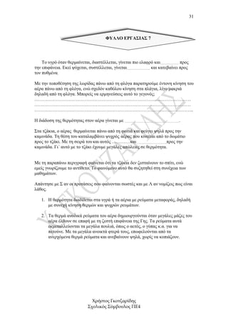 31



                                    ΦΥΛΛΟ ΕΡΓΑΣΙΑΣ 7




    Το υγρό όταν θερµαίνεται, διαστέλλεται, γίνεται πιο ελαφρό και……………… προς
την επιφάνεια. Εκεί ψύχεται, συστέλλεται, γίνεται………………….. και κατεβαίνει προς
τον πυθµένα.

Με την τοποθέτηση της λωρίδας πάνω από τη φλόγα παρατηρούµε έντονη κίνηση του
αέρα πάνω από τη φλόγα, ενώ σχεδόν καθόλου κίνηση στα πλάγια, λίγο µακριά
δηλαδή από τη φλόγα. Μπορείς να ερµηνεύσεις αυτό το γεγονός;
…………………………………………………………………………………………
…………………………………………………………………………………………
…………………………………………………………………………………………..

Η διάδοση της θερµότητας στον αέρα γίνεται µε ……………………….     …………………….


Στα τζάκια, ο αέρας θερµαίνεται πάνω από τη φωτιά και φεύγει ψηλά προς την
καµινάδα. Τη θέση του καταλαµβάνει ψυχρός. αέρας που κινείται από το δωµάτιο
προς το τζάκι. Με τη σειρά του και αυτός …………και ………………………..προς την
καµινάδα. Γι΄ αυτό µε το τζάκι έχουµε µεγάλες απώλειες σε θερµότητα.


Με τη παραπάνω περιγραφή φαίνεται ότι τα τζάκια δεν ζεσταίνουν το σπίτι, ενώ
εµείς γνωρίζουµε το αντίθετο. Το φαινόµενο αυτό θα συζητηθεί στη συνέχεια των
µαθηµάτων.

Απάντησε µε Σ αν οι προτάσεις σου φαίνονται σωστές και µε Λ αν νοµίζεις πως είναι
λάθος.

   1. Η θερµότητα διαδίδεται στα υγρά ή τα αέρια µε ρεύµατα µεταφοράς, δηλαδή
      µε συνεχή κίνηση θερµών και ψυχρών ρευµάτων.

   2. Τα θερµά ανοδικά ρεύµατα του αέρα δηµιουργούνται όταν µεγάλες µάζες του
      αέρα έλθουν σε επαφή µε τη ζεστή επιφάνεια της Γης. Τα ρεύµατα αυτά
      εκµεταλλεύονται τα µεγάλα πουλιά, όπως ο αετός, ο γύπας κ.α. για να
      πετούνε. Με τα µεγάλα ανοικτά φτερά τους, επωφελούνται από τα
      ανερχόµενα θερµά ρεύµατα και ανεβαίνουν ψηλά, χωρίς να κοπιάζουν.




                             Χρήστος Γκοτζαρίδης
                           Σχολικός Σύµβουλος ΠΕ4
 