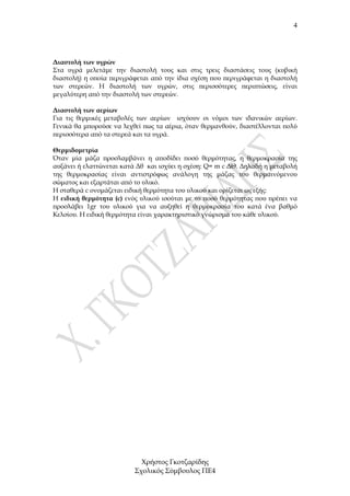 4




∆ιαστολή των υγρών
Στα υγρά µελετάµε την διαστολή τους και στις τρεις διαστάσεις τους (κυβική
διαστολή) η οποία περιγράφεται από την ίδια σχέση που περιγράφεται η διαστολή
των στερεών. Η διαστολή των υγρών, στις περισσότερες περιπτώσεις, είναι
µεγαλύτερη από την διαστολή των στερεών.

∆ιαστολή των αερίων
Για τις θερµικές µεταβολές των αερίων ισχύουν οι νόµοι των ιδανικών αερίων.
Γενικά θα µπορούσε να λεχθεί πως τα αέρια, όταν θερµανθούν, διαστέλλονται πολύ
περισσότερα από τα στερεά και τα υγρά.

Θερµιδοµετρία
Όταν µία µάζα προσλαµβάνει η αποδίδει ποσό θερµότητας, η θερµοκρασία της
αυξάνει ή ελαττώνεται κατά ∆θ και ισχύει η σχέση: Q= m c ∆Θ. ∆ηλαδή η µεταβολή
της θερµοκρασίας είναι αντιστρόφως ανάλογη της µάζας του θερµαινόµενου
σώµατος και εξαρτάται από το υλικό.
Η σταθερά c ονοµάζεται ειδική θερµότητα του υλικού και ορίζεται ως εξής:
Η ειδική θερµότητα (c) ενός υλικού ισούται µε το ποσό θερµότητας που πρέπει να
προσλάβει 1gr του υλικού για να αυξηθεί η θερµοκρασία του κατά ένα βαθµό
Κελσίου. Η ειδική θερµότητα είναι χαρακτηριστικό γνώρισµα του κάθε υλικού.




                            Χρήστος Γκοτζαρίδης
                          Σχολικός Σύµβουλος ΠΕ4
 