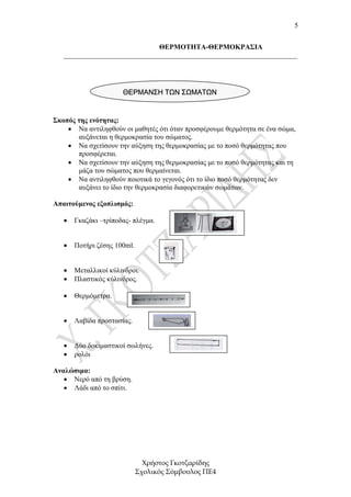 5


                              ΘΕΡΜΟΤΗΤΑ-ΘΕΡΜΟΚΡΑΣΙΑ
   __________________________________________________________________




                      ΘΕΡΜΑΝΣΗ ΤΩΝ ΣΩΜΑΤΩΝ


Σκοπός της ενότητας:
    • Να αντιληφθούν οι µαθητές ότι όταν προσφέρουµε θερµότητα σε ένα σώµα,
       αυξάνεται η θερµοκρασία του σώµατος.
    • Να σχετίσουν την αύξηση της θερµοκρασίας µε το ποσό θερµότητας που
       προσφέρεται.
    • Να σχετίσουν την αύξηση της θερµοκρασίας µε το ποσό θερµότητας και τη
       µάζα του σώµατος που θερµαίνεται.
    • Να αντιληφθούν ποιοτικά το γεγονός ότι το ίδιο ποσό θερµότητας δεν
       αυξάνει το ίδιο την θερµοκρασία διαφορετικών σωµάτων.

Απαιτούµενος εξοπλισµός:

   •   Γκαζάκι –τρίποδας- πλέγµα.


   •   Ποτήρι ζέσης 100ml.


   •   Μεταλλικοί κύλινδροι.
   •   Πλαστικός κύλινδρος.

   •   Θερµόµετρα.


   •   Λαβίδα προστασίας.


   •   ∆ύο δοκιµαστικοί σωλήνες.
   •   ρολόι

Αναλώσιµα:
   • Νερό από τη βρύση.
   • Λάδι από το σπίτι.




                               Χρήστος Γκοτζαρίδης
                             Σχολικός Σύµβουλος ΠΕ4
 