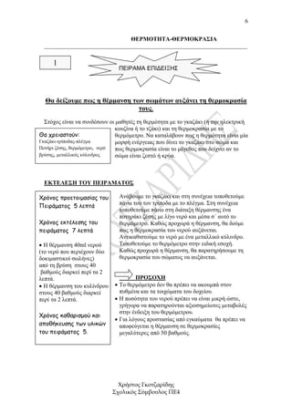 6


                                ΘΕΡΜΟΤΗΤΑ-ΘΕΡΜΟΚΡΑΣΙΑ
  _____________________________________________________________________


     1
                               ΠΕΙΡΑΜΑ ΕΠΙΔΕΙΞΗΣ




  Θα δείξουµε πως η θέρµανση των σωµάτων αυξάνει τη θερµοκρασία
                               τους.
  Στόχος είναι να συνδέσουν οι µαθητές τη θερµότητα µε το γκαζάκι (ή την ηλεκτρική
                               κουζίνα ή το τζάκι) και τη θερµοκρασία µε το
Θα χρειαστούν:                 θερµόµετρο. Να καταλάβουν πως η θερµότητα είναι µία
Γκαζάκι-τρίποδας-πλέγµα        µορφή ενέργειας που δίνει το γκαζάκι στο σώµα και
Ποτήρι ζέσης, θερµόµετρο, νερό πως θερµοκρασία είναι το µέγεθος που δείχνει αν το
βρύσης, µεταλλικός κύλινδρος   σώµα είναι ζεστό ή κρύο.



  ΕΚΤΕΛΕΣΗ ΤΟΥ ΠΕΙΡΑΜΑΤΟΣ

Χρόνος προετοιµασίας του       Ανάβουµε το γκαζάκι και στη συνέχεια τοποθετούµε
                               πάνω του τον τρίποδα µε το πλέγµα. Στη συνέχεια
Πειράµατος 5 λεπτά
                               τοποθετούµε πάνω στη διάταξη θέρµανσης ένα
                               ποτηράκι ζέσης µε λίγο νερό και µέσα σ΄ αυτό το
Χρόνος εκτέλεσης του           θερµόµετρο. Καθώς προχωρά η θέρµανση, θα δούµε
πειράµατος 7 λεπτά             πως η θερµοκρασία του νερού αυξάνεται.
                               Αντικαθιστούµε το νερό µε ένα µεταλλικό κύλινδρο.
• Η θέρµανση 40ml νερού        Τοποθετούµε το θερµόµετρο στην ειδική εσοχή.
(το νερό που περιέχουν δύο     Καθώς προχωρά η θέρµανση, θα παρατηρήσουµε τη
δοκιµαστικοί σωλήνες)          θερµοκρασία του σώµατος να αυξάνεται.
από τη βρύση στους 40
 βαθµούς διαρκεί περί τα 2
λεπτά.                               ΠΡΟΣΟΧΗ
• Η θέρµανση του κυλίνδρου   • Το θερµόµετρο δεν θα πρέπει να ακουµπά στον
στους 40 βαθµούς διαρκεί       πυθµένα και τα τοιχώµατα του δοχείου.
περί τα 2 λεπτά.             • Η ποσότητα του νερού πρέπει να είναι µικρή ώστε,
                               γρήγορα να παρατηρούνται αξιοσηµείωτες µεταβολές
                               στην ένδειξη του θερµόµετρου.
Χρόνος καθαρισµού και
                             • Για λόγους προστασίας από εγκαύµατα θα πρέπει να
αποθήκευσης των υλικών         αποφεύγεται η θέρµανση σε θερµοκρασίες
του πειράµατος 5.              µεγαλύτερες από 50 βαθµούς.




                               Χρήστος Γκοτζαρίδης
                             Σχολικός Σύµβουλος ΠΕ4
 