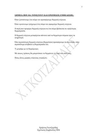 7



ΣΗΜΕΙΑ ΠΟΥ ΘΑ ΤΟΝΙΣΤΟΥΝ ΚΑΙ ΕΡΩΤΗΣΕΙΣ ΕΜΠΕ∆ΩΣΗΣ:

Όταν ζεσταίνουµε ένα σώµα του προσφέρουµε θερµική ενέργεια.

Όταν κρυώνουµε (ψύχουµε) ένα σώµα του αφαιρούµε θερµική ενέργεια.

Η πηγή που προφέρει θερµική ενέργεια σε ένα σώµα βρίσκεται σε υψηλότερη
θερµοκρασία.

Η θερµική ενέργεια µεταφέρεται πάντοτε από τα θερµότερα σώµατα προς τα
ψυχρότερα.

Όσο περισσότερη θερµική ενέργεια (θερµότητα) προσφέρουµε σε ένα σώµα, τόσο
περισσότερο ανεβαίνει η θερµοκρασία του.

Τι µετράµε µε το θερµόµετρο;

Με ποιους τρόπους θα µπορούσατε να θερµάνετε το νερό στο σπίτι σας;

Ποιες άλλες µορφές ενέργειας γνωρίζετε;




                             Χρήστος Γκοτζαρίδης
                           Σχολικός Σύµβουλος ΠΕ4
 