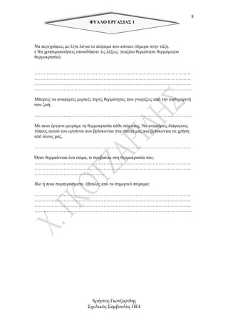 8
                           ΦΥΛΛΟ ΕΡΓΑΣΙΑΣ 1




Να περιγράψεις µε λίγα λόγια το πείραµα που κάνατε σήµερα στην τάξη.
( Να χρησιµοποιήσεις οπωσδήποτε τις λέξεις: γκαζάκι θερµότητα θερµόµετρο
θερµοκρασία)


…………………………………………………………………………………………
…………………………………………………………………………………………
…………………………………………………………………………………………
………………………………………………………………………………………….

Μπορείς να αναφέρεις µερικές πηγές θερµότητας που γνωρίζεις από την καθηµερινή
σου ζωή;

………………………………………………………………………………………….

Με ποιο όργανο µετράµε τη θερµοκρασία κάθε σώµατος; Να αναφέρεις διάφορους
τύπους αυτού του οργάνου που βρίσκονται στα σπίτια µας και βρίσκονται σε χρήση
από όλους µας.

…………………………………………………………………………………………

Όταν θερµαίνεται ένα σώµα, τι συµβαίνει στη θερµοκρασία του;
…………………………………………………………………………………………
…………………………………………………………………………………………
……………………………………….

Πιο ή ποια συµπεράσµατα έβγαλες από το σηµερινό πείραµα;

…………………………………………………………………………………………
…………………………………………………………………………………………
…………………………………………………………………………………………
………………………………………………………………………………………….




                            Χρήστος Γκοτζαρίδης
                          Σχολικός Σύµβουλος ΠΕ4
 