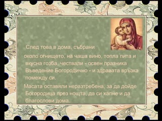След това в дома, събрани  около огнището, на чаша вино, топла пита и вкусна гозба, чествали - освен празника Въведение Богородично - и здравата връзка помежду си.  Масата оставяли неразтребена, за да дойде Богородица през нощта, да си хапне и да благослови дома.  