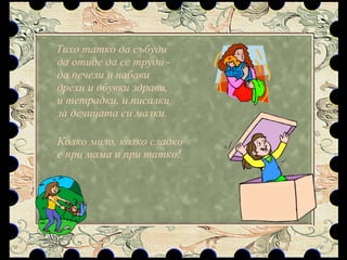 Тихо татко да събуди да отиде да се труди - да печели и набави дрехи и обувки здрави, и тетрадки, и писалки за дечицата си малки. Колко мило, колко сладко е при мама и при татко! 