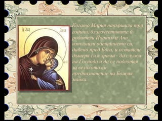 Когато Мария навършила три години, благочестивите й родители Йоаким и Ана изпълнили обещанието си, дадено пред Бога, и оставили дъщеря си в храма - да служи на Господа и да се подготвя за великото си предназначение на Божия майка.  
