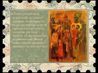 Когато достигнала възрастта, на която младите възпитанички на храма трябвало да се върнат в света и да се омъжат, тя била 'дадена' на престарелия си родственик Йосиф, който оттук нататък трябвало да бди над нея.  