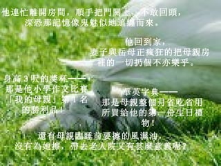 他連忙離開房間，順手把門關上，不敢回頭，   深恐那記憶像鬼魅似地追纏而來。   他回到家，   妻子與岳母正瘋狂的把母親房裡的一切扔個不亦樂乎。   身高 3 呎的獎杯──   那是他小學作文比賽「我的母親」第 1 名的勝利品！   華英字典──   那是母親整個月省吃省用所買給他的第一份生日禮物！   還有母親臨睡前要擦的風濕油，   沒有為她擦，帶去老人院又有甚麼意義呢？   