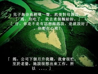兒子無奈地輕嘆一聲，然後對母親說：   「 媽，別吃了，我去煮個麵給妳。」   「 仔，你是不是有話想跟媽說，是就說好了，別憋在心裡！   「 媽，公司下個月升我職，我會很忙，   至於老婆，她說很想出來工作，所以  .... 」   