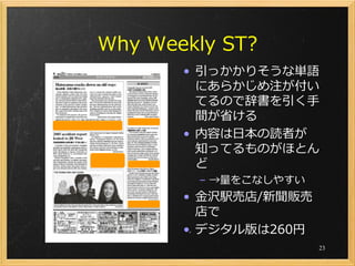 Why Weekly ST?
       • 引っかかりそうな単語
         にあらかじめ注が付い
         てるので辞書を引く手
         間が省ける
       • 内容は日本の読者が
         知ってるものがほとん
         ど
        – →量をこなしやすい
       • 金沢駅売店/新聞販売
         店で
       • デジタル版は260円
                      23
 