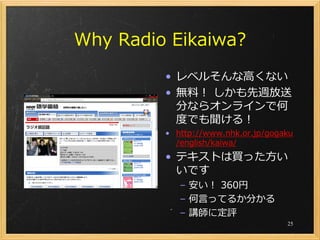 Why Radio Eikaiwa?
         • レベルそんな高くない
         • 無料！ しかも先週放送
           分ならオンラインで何
           度でも聞ける！
         • http://www.nhk.or.jp/gogaku
           /english/kaiwa/
         • テキストは買った方い
           いです
            – 安い！ 360円
            – 何言ってるか分かる
            – 講師に定評
                                    25
 
