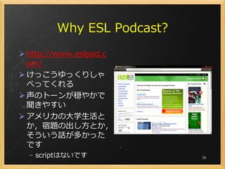 Why ESL Podcast?
 http://www.eslpod.c
  om/
 けっこうゆっくりしゃ
  べってくれる
 声のトーンが穏やかで
  聞きやすい
 アメリカの大学生活と
  か，宿題の出し方とか，
  そういう話が多かった
  です
  – scriptはないです            26
 