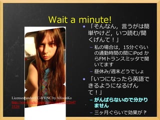 Wait a minute!
                                            • 「そんなん，言うがは簡
                                              単やけど，いつ読む/聞
                                              くげんて！」
                                             – 私の場合は，15分ぐらい
                                               の通勤時間の間にiPod か
                                               らFMトランスミッタで聞
                                               いてます
                                             – 昼休み/週末どうでしょ
                                            • 「いつになったら英語で
                                              きるようになるげん
                                              て！」
Licensed under CC-BY-NC by AllisonKo
http://www.flickr.com/photos/mewzii/52647
3529/
                                             – 三ヶ月ぐらいで効果が？
                                                         27
 