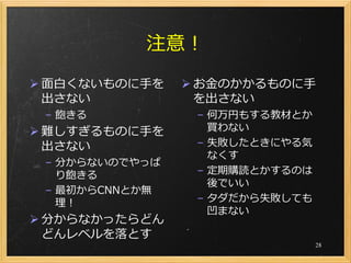 注意！
 面白くないものに手を     お金のかかるものに手
  出さない            を出さない
 – 飽きる           – 何万円もする教材とか
 難しすぎるものに手を       買わない
  出さない           – 失敗したときにやる気
                   なくす
 – 分からないのでやっぱ
   り飽きる          – 定期購読とかするのは
                   後でいい
 – 最初からCNNとか無
   理！            – タダだから失敗しても
                   凹まない
 分からなかったらどん
  どんレベルを落とす
                                28
 