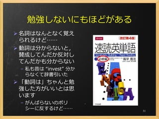 勉強しないにもほどがある
 名詞はなんとなく覚え
  られるけど……
 動詞は分からないと，
  賛成してんだか反対し
  てんだかも分からない
 – 私も昔は “invest” 分か
   らなくて辞書引いた
 「動詞は」ちゃんと勉
  強した方がいいとは思
  います
 – がんばらないのポリ
   シーに反するけど……         31
 