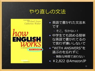 やり直しの文法
   • 英語で書かれた文法本
     です
     – そこ，引かない！
   • 中学生でも読める簡単
     な英語で書かれてるの
     で食わず嫌いしないで
   • “WITH ANSWERS”を
     選ぶのを忘れずに
     – 無駄な時間で迷わない
   • ￥2,822 @AmazonJP
                    32
 