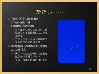 ただし……
 Test Of English for
  International
  Communication
   – メールやりとりしたりテレビ
     見たりすると自然にスコアは
     上がる
   – コミュニケーション英語のテ
     ストだからそれは必然
 参考書買うのはあまりお薦
  めしません
   – テストのための教材にお金を
     払うのは本質ではない
   – テスト技術だけ身に付いても
     ……

                           34
 
