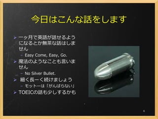 今日はこんな話をします
 一ヶ月で英語が話せるよう
  になるとか無茶な話はしま
  せん
 – Easy Come, Easy, Go.
 魔法のようなことも言いま
  せん
 – No Silver Bullet.
 細く長ーく続けましょう
 – モットーは「がんばらない」
 TOEICの話も少しするかも


                          6
 