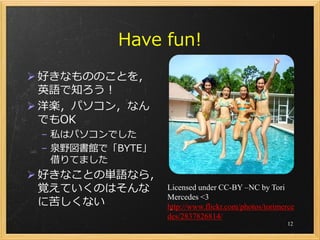 Have fun!
 好きなもののことを，
  英語で知ろう！
 洋楽，パソコン，なん
  でもOK
 – 私はパソコンでした
 – 泉野図書館で「BYTE」
   借りてました
 好きなことの単語なら，
  覚えていくのはそんな      Licensed under CC-BY –NC by Tori
                  Mercedes <3
  に苦しくない          http://www.flickr.com/photos/torimerce
                  des/2837826814/
                                                     12
 
