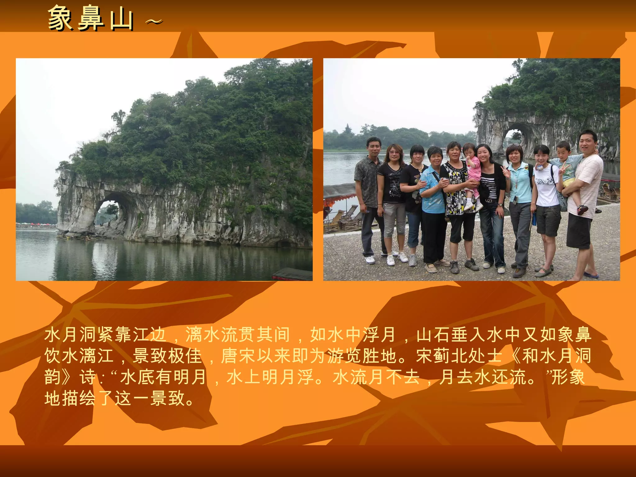 象鼻山 ~ 水月洞紧靠江边，漓水流贯其间，如水中浮月，山石垂入水中又如象鼻饮水漓江，景致极佳，唐宋以来即为游览胜地。宋蓟北处士《和水月洞韵》诗 : “ 水底有明月，水上明月浮。水流月不去，月去水还流。”形象地描绘了这一景致。 