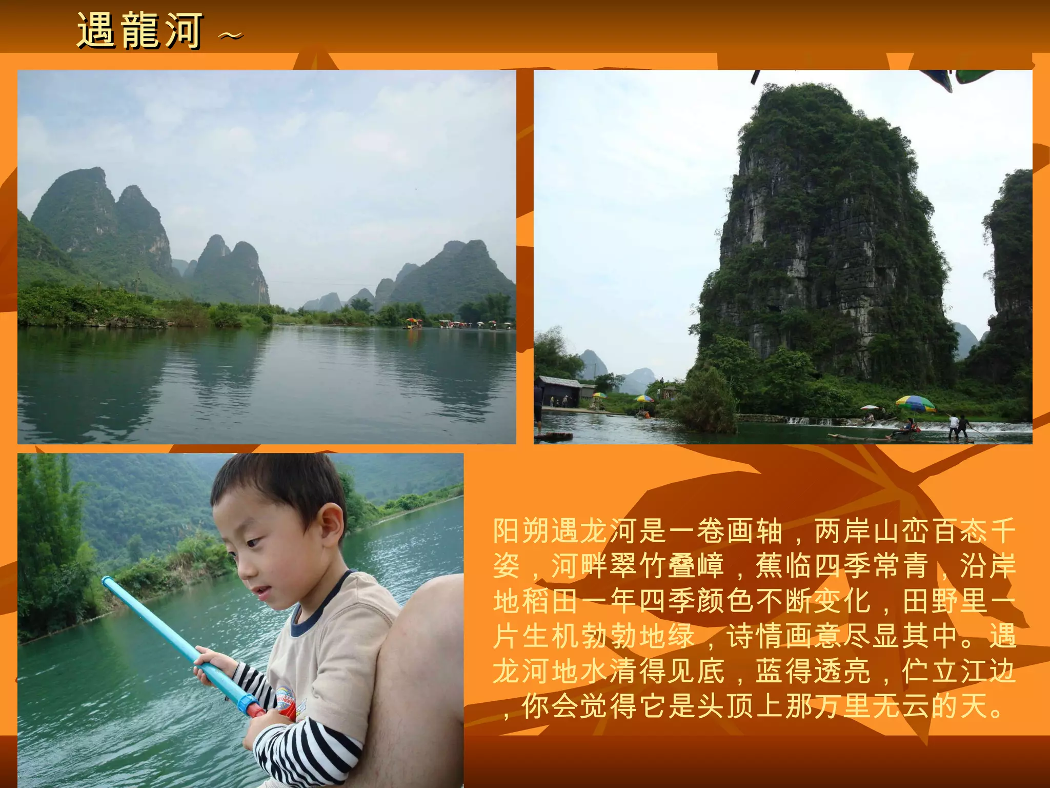 遇龍河 ~ 阳朔遇龙河是一卷画轴，两岸山峦百态千姿，河畔翠竹叠嶂，蕉临四季常青，沿岸地稻田一年四季颜色不断变化，田野里一片生机勃勃地绿，诗情画意尽显其中。遇龙河地水清得见底，蓝得透亮，伫立江边，你会觉得它是头顶上那万里无云的天。 