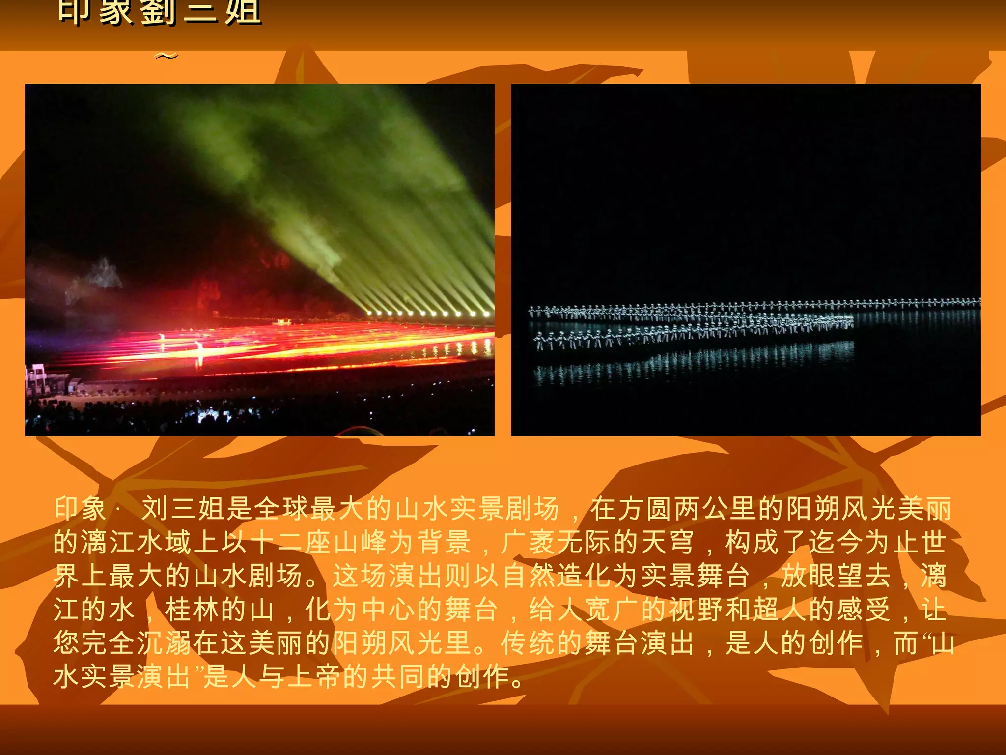 印象劉三姐 ~ 印象 · 刘三姐是全球最大的山水实景剧场，在方圆两公里的阳朔风光美丽的漓江水域上以十二座山峰为背景，广袤无际的天穹，构成了迄今为止世界上最大的山水剧场。这场演出则以自然造化为实景舞台，放眼望去，漓江的水，桂林的山，化为中心的舞台，给人宽广的视野和超人的感受，让您完全沉溺在这美丽的阳朔风光里。传统的舞台演出，是人的创作，而“山水实景演出”是人与上帝的共同的创作。   