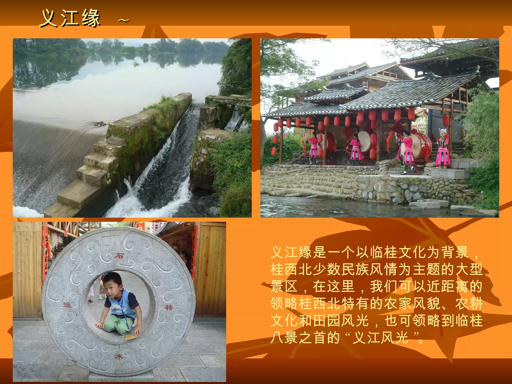 义江缘   ~ 义江缘是一个以临桂文化为背景，桂西北少数民族风情为主题的大型景区，在这里，我们可以近距离的领略桂西北特有的农家风貌、农耕文化和田园风光，也可领略到临桂八景之首的 “ 义江风光 ”。 