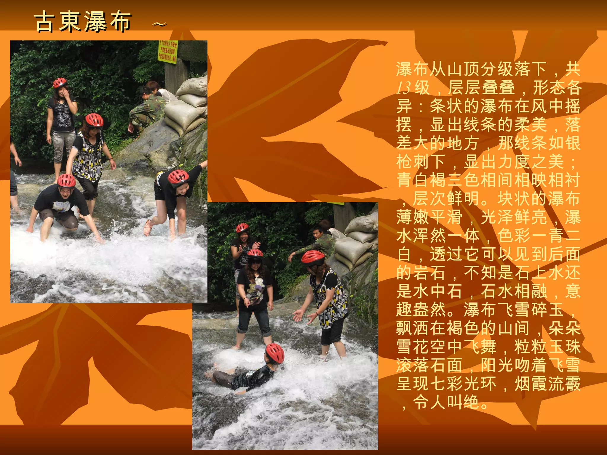 古東瀑布   ~ 瀑布从山顶分级落下，共 13 级，层层叠叠，形态各异：条状的瀑布在风中摇摆，显出线条的柔美，落差大的地方，那线条如银枪刺下，显出力度之美；青白褐三色相间相映相衬，层次鲜明。块状的瀑布薄嫩平滑，光泽鲜亮，瀑水浑然一体，色彩一青二白，透过它可以见到后面的岩石，不知是石上水还是水中石，石水相融，意趣盎然。瀑布飞雪碎玉，飘洒在褐色的山间，朵朵雪花空中飞舞，粒粒玉珠滚落石面，阳光吻着飞雪呈现七彩光环，烟霞流霰，令人叫绝。 