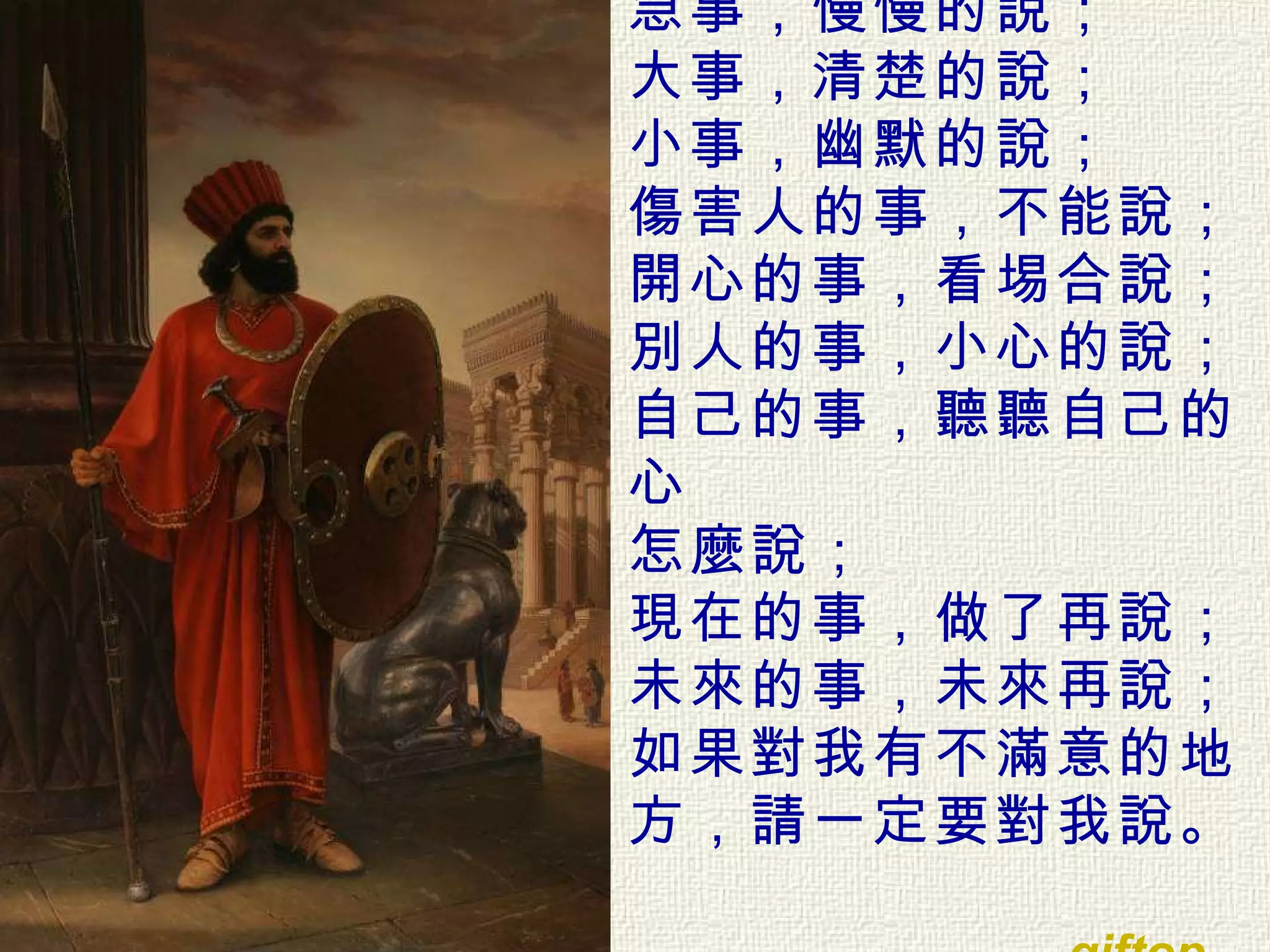 急事，慢慢的說； 大事，清楚的說； 小事，幽默的說； 傷害人的事，不能說； 開心的事，看埸合說； 別人的事，小心的說； 自己的事，聽聽自己的心 怎麼說； 現在的事，做了再說； 未來的事，未來再說； 如果對我有不滿意的地方，請一定要對我說。 giftop     