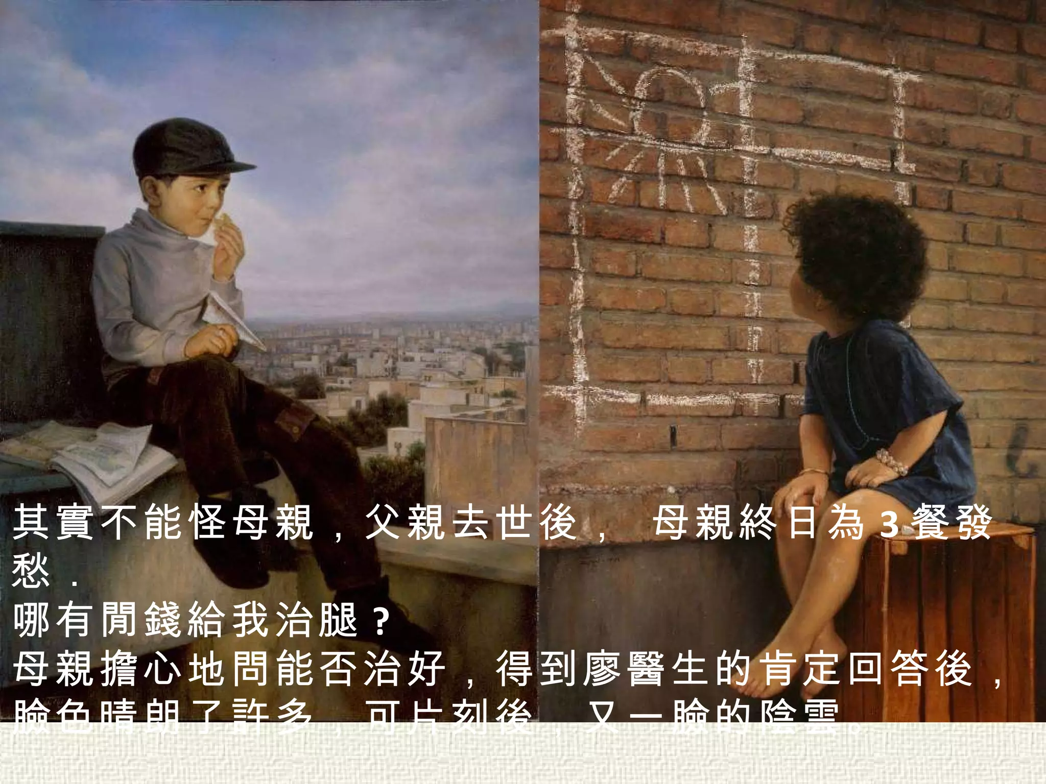 其實不能怪母親，父親去世後， 母親終日為 3 餐發愁． 哪有閒錢給我治腿 ?  母親擔心地問能否治好，得到廖醫生的肯定回答後， 臉色晴朗了許多，可片刻後，又一臉的陰雲。  