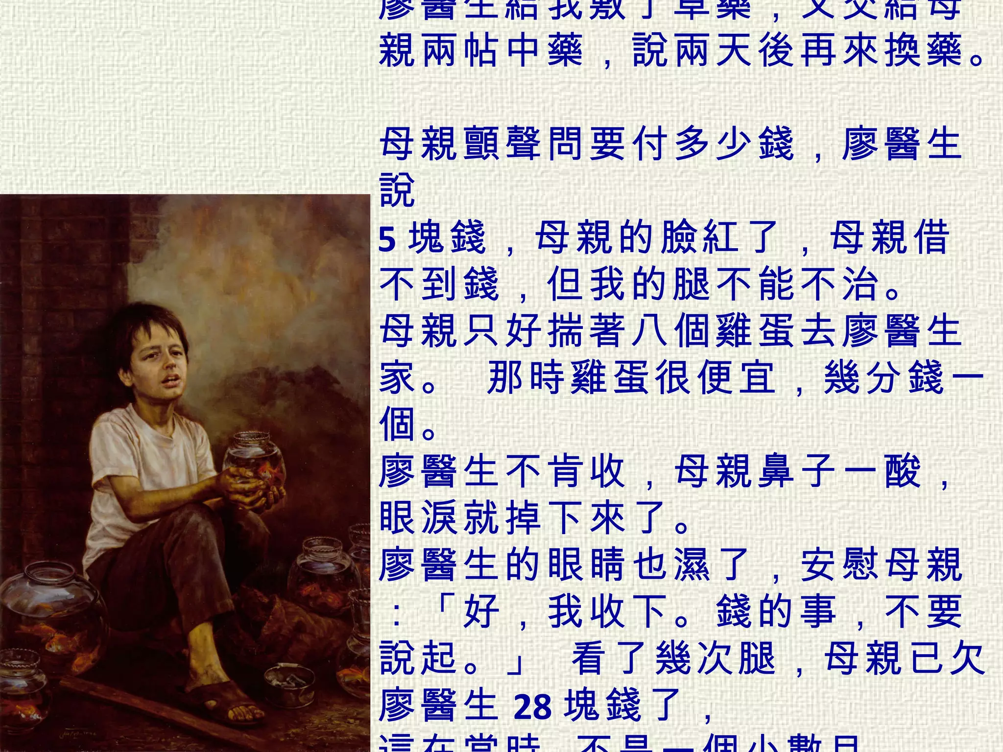 廖醫生給我敷了草藥，又交給母親兩帖中藥，說兩天後再來換藥。   母親顫聲問要付多少錢，廖醫生說 5 塊錢，母親的臉紅了，母親借不到錢，但我的腿不能不治。  母親只好揣著八個雞蛋去廖醫生家。 那時雞蛋很便宜，幾分錢一個。  廖醫生不肯收，母親鼻子一酸， 眼淚就掉下來了。  廖醫生的眼睛也濕了，安慰母親：「好，我收下。錢的事，不要說起。」 看了幾次腿，母親已欠廖醫生 28 塊錢了，  這在當時 , 不是一個小數目。  