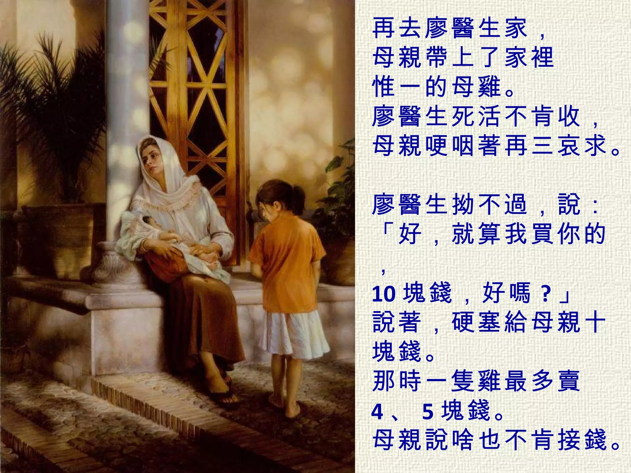 再去廖醫生家， 母親帶上了家裡 惟一的母雞。   廖醫生死活不肯收， 母親哽咽著再三哀求。  廖醫生拗不過，說： 「好，就算我買你的， 10 塊錢，好嗎 ? 」  說著，硬塞給母親十塊錢。  那時一隻雞最多賣 4 、 5 塊錢。  母親說啥也不肯接錢。  