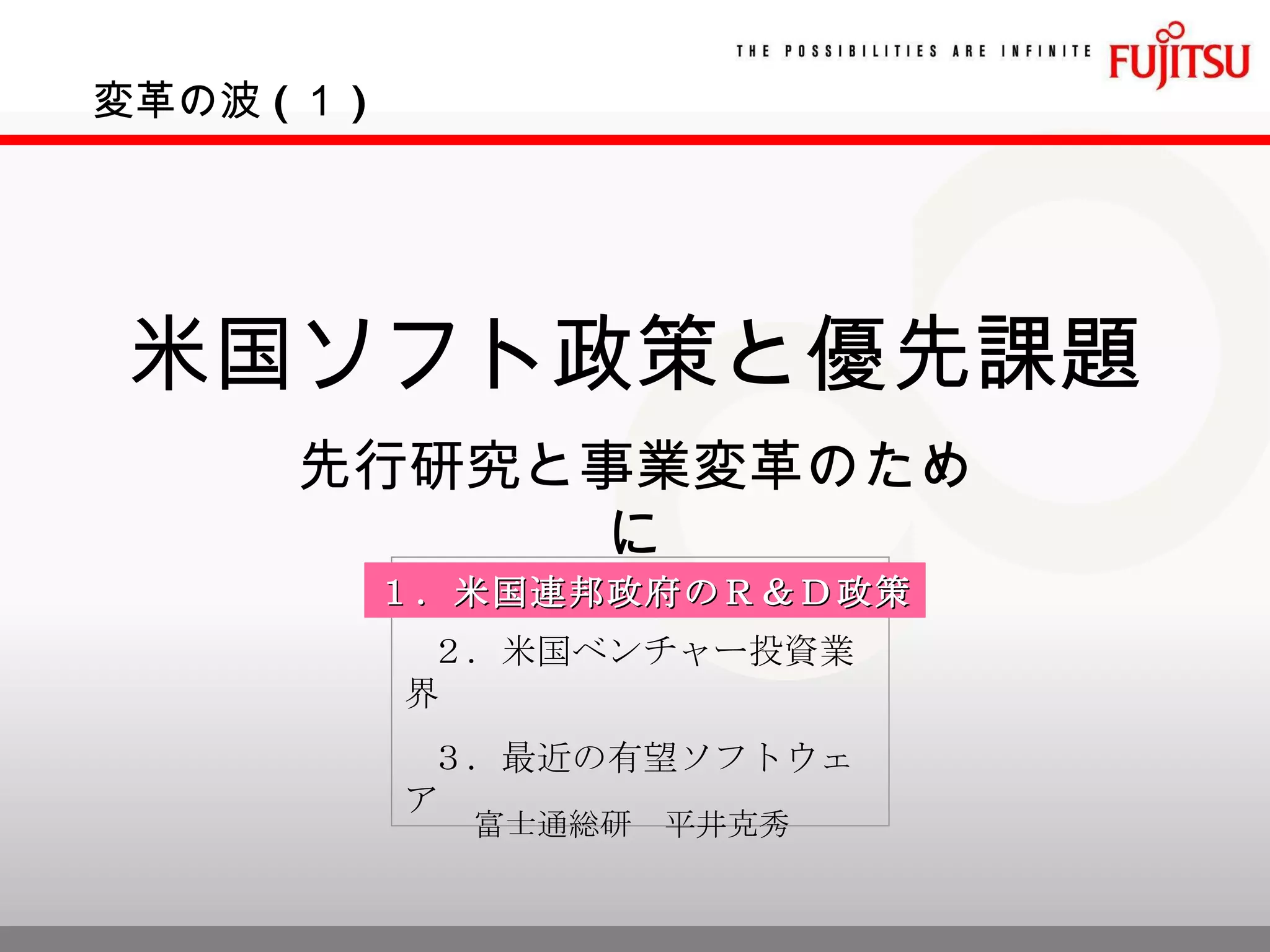 米国ソフト政策と優先課題 先行研究と事業変革のために ２．米国ベンチャー投資業界 ３．最近の有望ソフトウェア 変革の波 ( １ ) １．米国連邦政府のＲ＆Ｄ政策 富士通総研　平井克秀 
