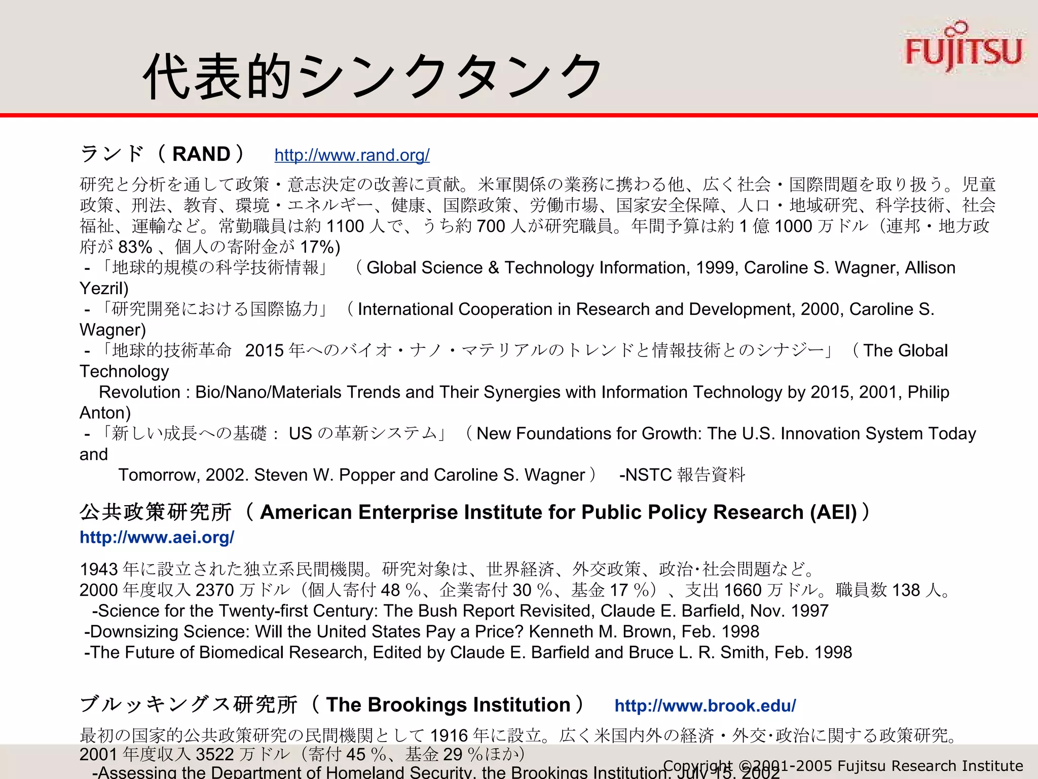 代表的シンクタンク ランド（ RAND ）  http://www.rand.org/   研究と分析を通して政策・意志決定の改善に貢献。米軍関係の業務に携わる他、広く社会・国際問題を取り扱う。児童政策、刑法、教育、環境・エネルギー、健康、国際政策、労働市場、国家安全保障、人口・地域研究、科学技術、社会福祉、運輸など。常勤職員は約 1100 人で、うち約 700 人が研究職員。年間予算は約 1 億 1000 万ドル（連邦・地方政府が 83% 、個人の寄附金が 17%)  - 「地球的規模の科学技術情報」 （ Global Science & Technology Information, 1999, Caroline S. Wagner, Allison Yezril)  - 「研究開発における国際協力」（ International Cooperation in Research and Development, 2000, Caroline S. Wagner)  - 「地球的技術革命  2015 年へのバイオ・ナノ・マテリアルのトレンドと情報技術とのシナジー」（ The Global Technology    Revolution : Bio/Nano/Materials Trends and Their Synergies with Information Technology by 2015, 2001, Philip Anton)  - 「新しい成長への基礎： US の革新システム」（ New Foundations for Growth: The U.S. Innovation System Today and  　　 Tomorrow, 2002. Steven W. Popper and Caroline S. Wagner ）  -NSTC 報告資料 公共政策研究所（ American Enterprise Institute for Public Policy Research (AEI) ）　 http://www.aei.org/   1943 年に設立された独立系民間機関。研究対象は、世界経済、外交政策、政治･社会問題など。 2000 年度収入 2370 万ドル（個人寄付 48 ％、企業寄付 30 ％、基金 17 ％）、支出 1660 万ドル。職員数 138 人。   -Science for the Twenty-first Century: The Bush Report Revisited, Claude E. Barfield, Nov. 1997  -Downsizing Science: Will the United States Pay a Price? Kenneth M. Brown, Feb. 1998  -The Future of Biomedical Research, Edited by Claude E. Barfield and Bruce L. R. Smith, Feb. 1998 ブルッキングス研究所（ The Brookings Institution ）  http://www.brook.edu/ 最初の国家的公共政策研究の民間機関として 1916 年に設立。広く米国内外の経済・外交･政治に関する政策研究。 2001 年度収入 3522 万ドル（寄付 45 ％、基金 29 ％ほか）   -Assessing the Department of Homeland Security, the Brookings Institution, July 15, 2002  -The Bush National Security Strategy: An Evaluation, the Brookings Institution, Oct. 2002  - The New National Security Strategy and Preemption, Dec 2002, Michael E. O'Hanlon etc 国際戦略研究センター（ Center for Strategic and International Studies (CSI S) ）  http://www.csis.org/   世界のリーダーに対して地球規模的問題への戦略的洞察を提供すること目的として活動。 2001 年度 2750 万ドル。職員 190 人。 「技術・公共政策の未来委員会（ Council on the Future of Technology & Public Policy ）」が設置  -Broadband and Government Support: Bringing Home the Bacon 、 CSIS, June 2002 