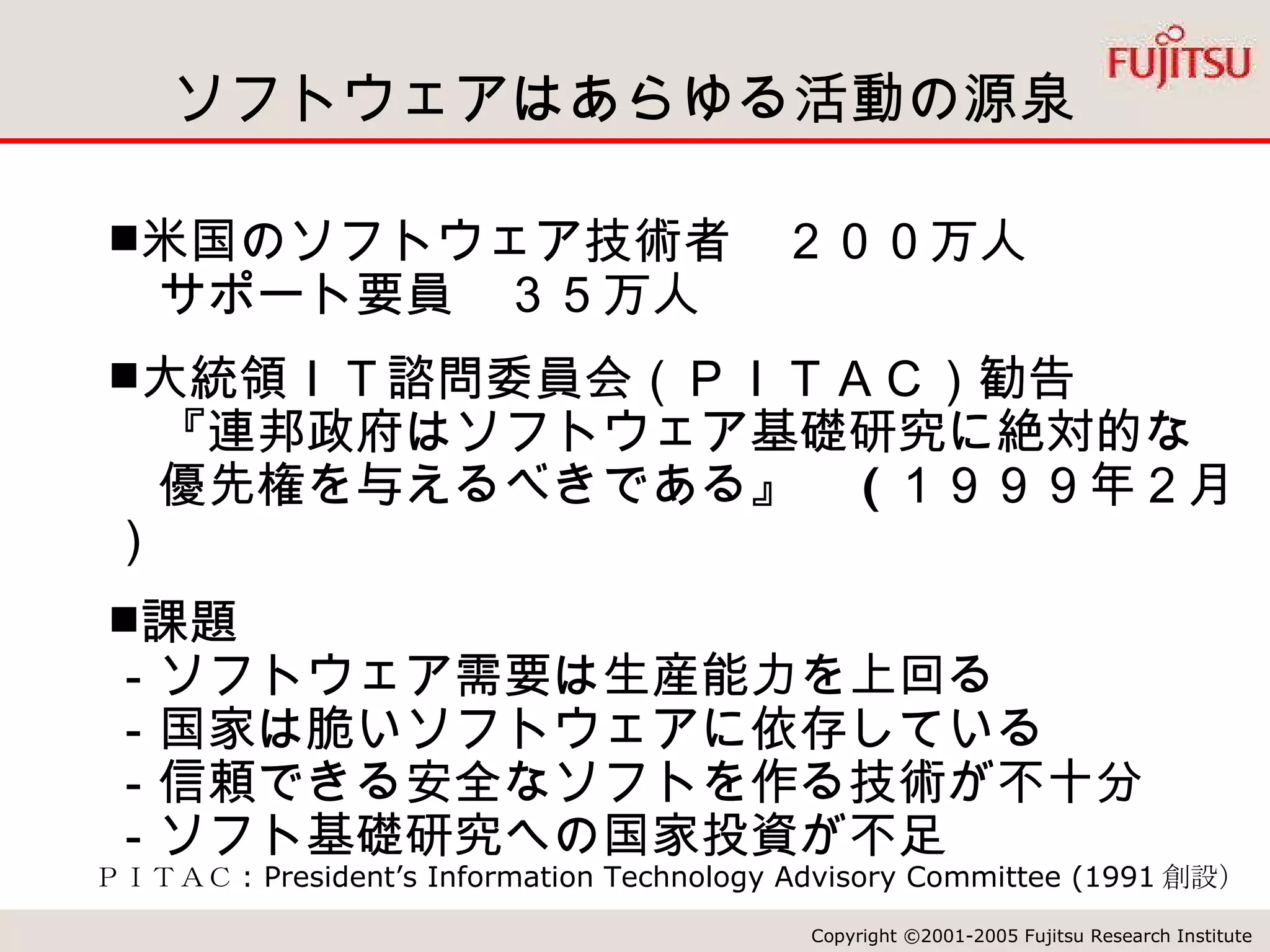 ソフトウェアはあらゆる活動の源泉 ＰＩＴＡＣ : President’s Information Technology Advisory Committee (1991 創設） 米国のソフトウェア技術者　２００万人 　サポート要員　３５万人 大統領ＩＴ諮問委員会（ＰＩＴＡＣ）勧告 　『連邦政府はソフトウェア基礎研究に絶対的な　　優先権を与えるべきである』　 ( １９９９年２月） 課題 －ソフトウェア需要は生産能力を上回る －国家は脆いソフトウェアに依存している －信頼できる安全なソフトを作る技術が不十分 －ソフト基礎研究への国家投資が不足 