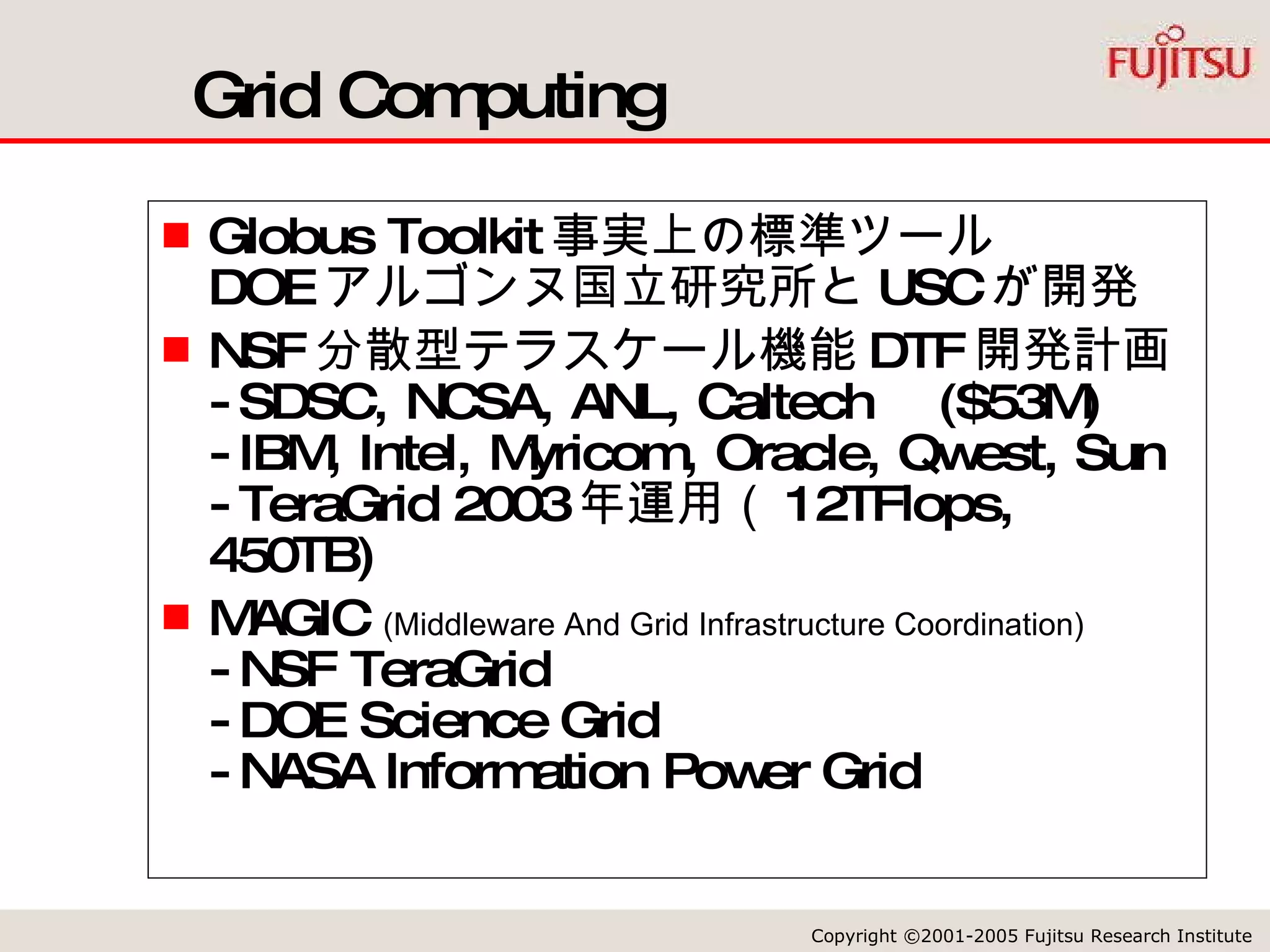 Grid Computing Globus Toolkit 事実上の標準ツール DOE アルゴンヌ国立研究所と USC が開発 NSF 分散型テラスケール機能 DTF 開発計画 -SDSC, NCSA, ANL, Caltech  ($53M) -IBM, Intel, Myricom, Oracle, Qwest, Sun -TeraGrid 2003 年運用（ 12TFlops, 450TB) MAGIC  (Middleware And Grid Infrastructure Coordination) -NSF TeraGrid -DOE Science Grid -NASA Information Power Grid 