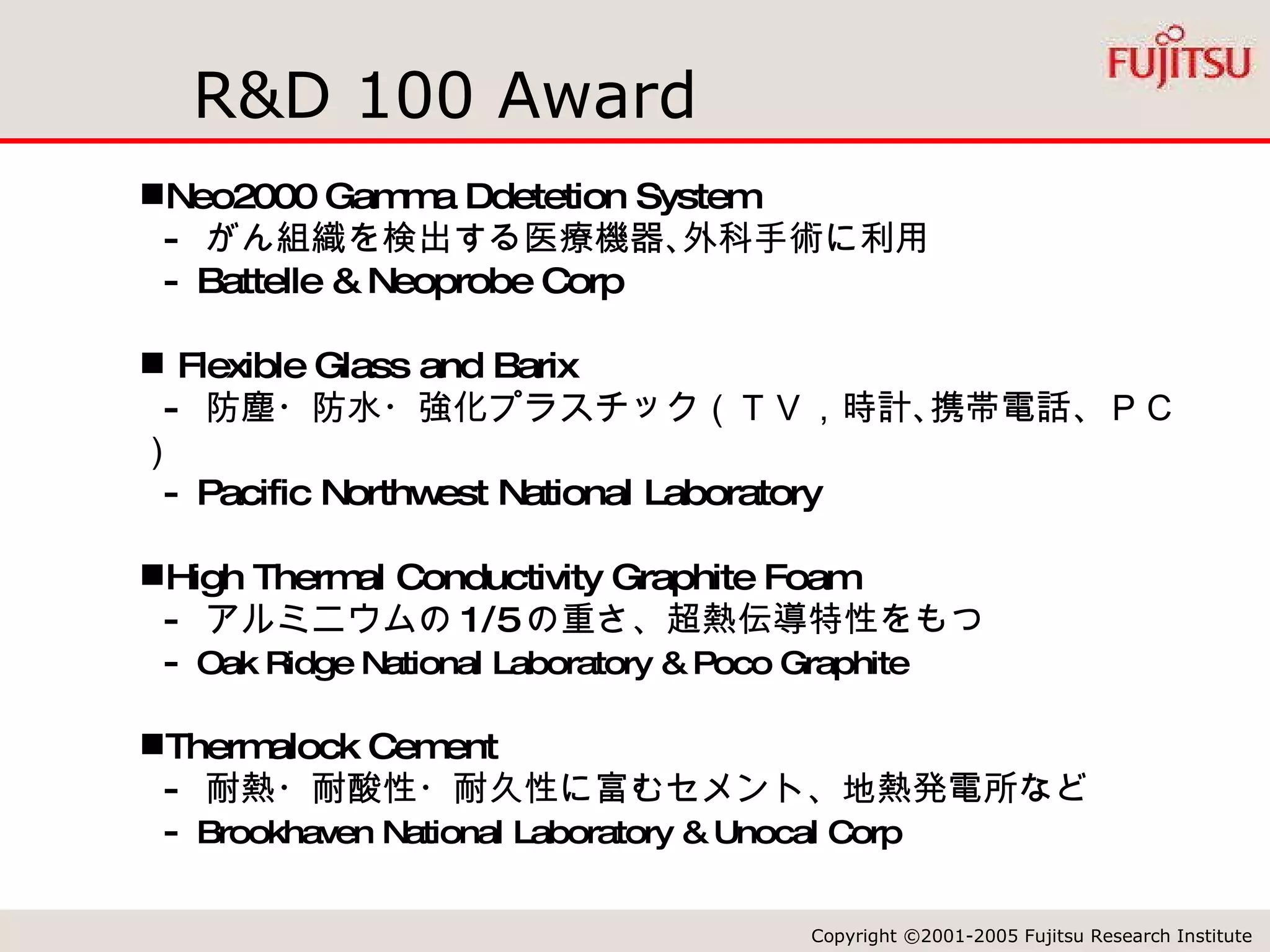 R&D 100 Award Neo2000 Gamma Ddetetion System -  がん組織を検出する医療機器､外科手術に利用 - Battelle & Neoprobe Corp Flexible Glass and Barix -  防塵・防水・強化プラスチック（ＴＶ，時計､携帯電話、ＰＣ） - Pacific Northwest National Laboratory High Thermal Conductivity Graphite Foam -  アルミニウムの 1/5 の重さ、超熱伝導特性をもつ -  Oak Ridge National Laboratory & Poco Graphite Thermalock Cement -  耐熱・耐酸性・耐久性に富むセメント、地熱発電所など -  Brookhaven National Laboratory & Unocal Corp 