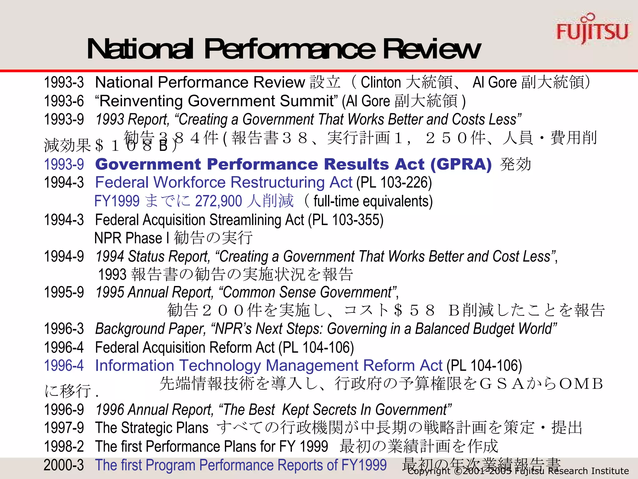 National Performance Review 1993-3  National Performance Review 設立（ Clinton 大統領、 Al Gore 副大統領） 1993-6  “ Reinventing Government Summit ” (Al Gore 副大統領 ) 1993-9  1993 Report, “Creating a Government That Works Better and Costs Less”   　　　　　勧告３８４件 ( 報告書３８、実行計画１，２５０件、人員・費用削減効果＄１０８ B ） 1993-9  Government Performance Results Act (GPRA)   発効 1994-3  Federal Workforce Restructuring Act  (PL 103-226) FY1999 までに 272,900 人削減 （ full-time equivalents) 1994-3  Federal Acquisition Streamlining Act (PL 103-355) NPR Phase I 勧告の実行 1994-9  1994 Status Report, “Creating a Government That Works Better and Cost Less” , 1993 報告書の勧告の実施状況を報告 1995-9  1995 Annual Report, “Common Sense Government” , 勧告２００件を実施し、コスト＄５８ Ｂ削減したことを報告 1996-3  Background Paper, “NPR’s Next Steps: Governing in a Balanced Budget World” 1996-4  Federal Acquisition Reform Act (PL 104-106) 1996-4   Information Technology Management Reform Act  (PL 104-106) 先端情報技術を導入し、行政府の予算権限をＧＳＡから ＯＭＢ に移行 . 1996-9  1996 Annual Report, “The Best  Kept Secrets In Government” 1997-9  The Strategic Plans  すべての行政機関が中長期の戦略計画を策定・提出 1998-2  The first Performance Plans for FY 1999  最初の業績計画を作成  2000-3  The first Program Performance Reports of FY1999   最初の年次業績報告書 