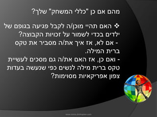 ‫מהם אם כן "כללי המשחק" שלך?‬

‫‪ ‬האם תהיי מוכן/ה לקבל פגיעה בגופם של‬
     ‫ילדים בכדי לשמור על זכויות הקבוצה?‬
    ‫- אם לא, אז איך את/ה מסביר את טקס‬
                           ‫ברית המילה.‬
 ‫- ואם כן, אז האם את/ה גם מסכים לעשיית‬
 ‫טקס ברית מילה לנשים כפי שנעשה בעדות‬
               ‫צפון אפריקאיות מסוימות?‬




                    ‫‪www.civics.dvirkaplan.com‬‬
 