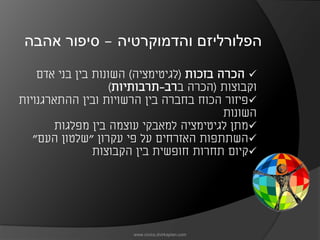 ‫הפלורליזם והדמוקרטיה – סיפור אהבה‬

    ‫‪ ‬הכרה בזכות )לגיטימציה( השונות בין בני אדם‬
                   ‫וקבוצות )הכרה ברב-תרבותיות(‬
‫‪‬פיזור הכוח בחברה בין הרשויות ובין ההתארגנויות‬
                                          ‫השונות‬
       ‫‪‬מתן לגיטימציה למאבקי עוצמה בין מפלגות‬
   ‫‪‬השתתפות האזרחים על פי עקרון "שלטון העם"‬
                ‫‪‬קיום תחרות חופשית בין הקבוצות‬




                       ‫‪www.civics.dvirkaplan.com‬‬
 