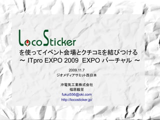 を使ってイベント会場とクチコミを結びつける
～ ITpro EXPO 2009 EXPO バーチャル ～
             2009.11.7
         ジオメディアサミット西日本

          沖電気工業株式会社
                福居毅至
          fukui556@oki.com
          http://locosticker.jp/
 