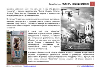 Эдуард Колотухин. ГЛУПОСТЬ - НАШЕ ДОСТОЯНИЕ!               10


приносим извинения всем тем, кого, как и нас, эта реклама
ужаснула", – заявила представитель "Boeing Integrated Defense
Systems" Мэри Ферстер. Извинения не помогли – конвертоплан
потерял рынки сбыта в исламских странах.

В столице Татарстана, основное население которого мусульмане,
пришлось попрощаться с рекламой нового сотового телефона
компании "Sony Ericsson". Потому что поцелуй афроамериканца и
светлокожей девушки задевал религиозные чувства основной части
населения.

                                  В   конце   2007   года   "Coca-Cola"
                                  разместила на улицах городов уличные
                                  холодильники с рекламой, на которой
                                  все изображения расположены таким
                                  образом, что зрительно они оказались
                                  внутри бутылки с газировкой. Есть
                                  перевернутые     изображения,     т.е.
                                  православные    кресты    и    купола
                                  наклеены крестами вниз.

                                  Компанию в Нижегородской области обвинили в распространении "кощунственной
                                  рекламы, оскорбляющей религиозные чувства и унижающей национальное
                                  достоинство". К протесту верующих подключились Прокуратура и ФАС. В результате
                                  через месяц компания "Coca-Cola" приняла решение об отзыве рекламы и
                                  демонтаже холодильников.

Дополнительные материалы в Блоге по менеджменту                                             e-mail: e.kolotukhin@gmail.com 
 